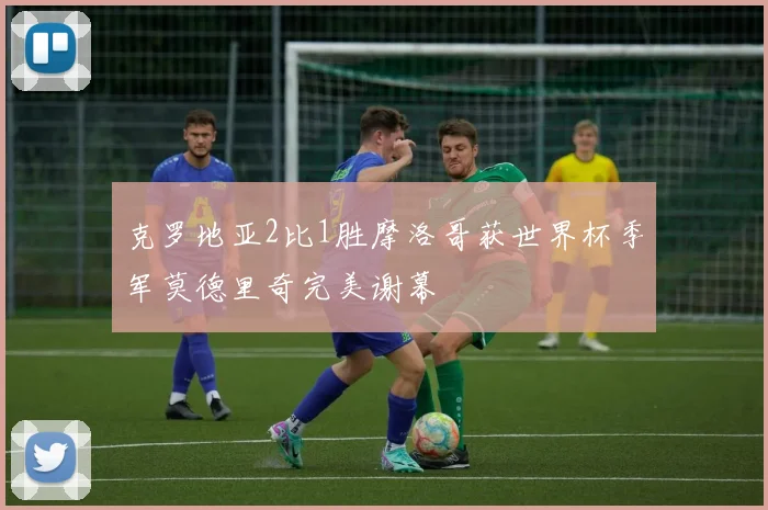 克罗地亚2比1胜摩洛哥获世界杯季军莫德里奇完美谢幕