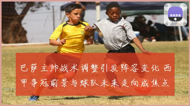 巴萨主帅战术调整引发阵容变化 西甲争冠前景与球队未来走向成焦点