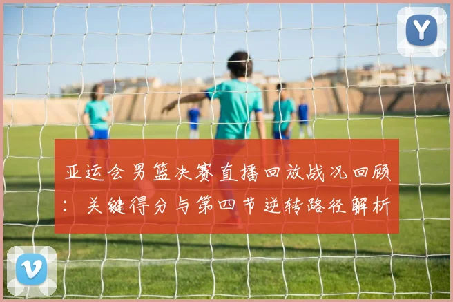 亚运会男篮决赛直播回放战况回顾：关键得分与第四节逆转路径解析