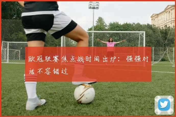 欧冠联赛焦点战时间出炉：强强对话不容错过