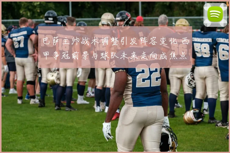 巴萨主帅战术调整引发阵容变化 西甲争冠前景与球队未来走向成焦点