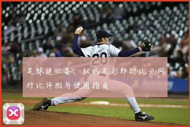 足球迷必备:权威足彩即时比分网对比评测与使用指南