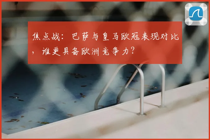 焦点战：巴萨与皇马欧冠表现对比，谁更具备欧洲竞争力？