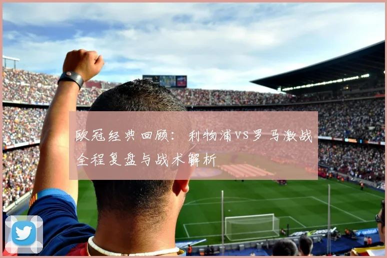 欧冠经典回顾：利物浦vs罗马激战全程复盘与战术解析