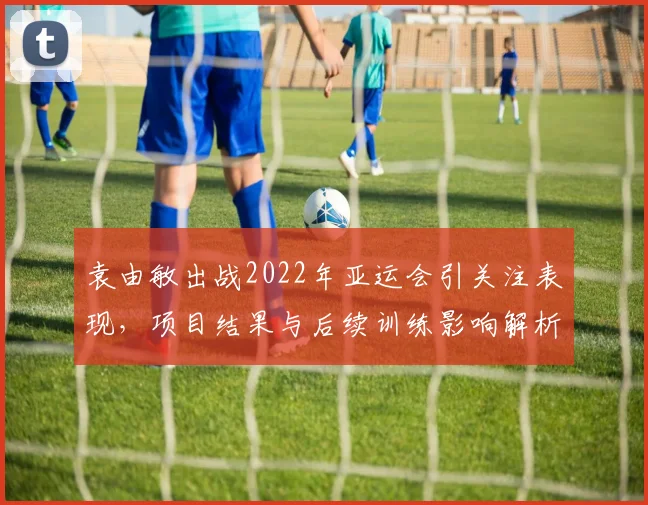 袁由敏出战2022年亚运会引关注表现，项目结果与后续训练影响解析