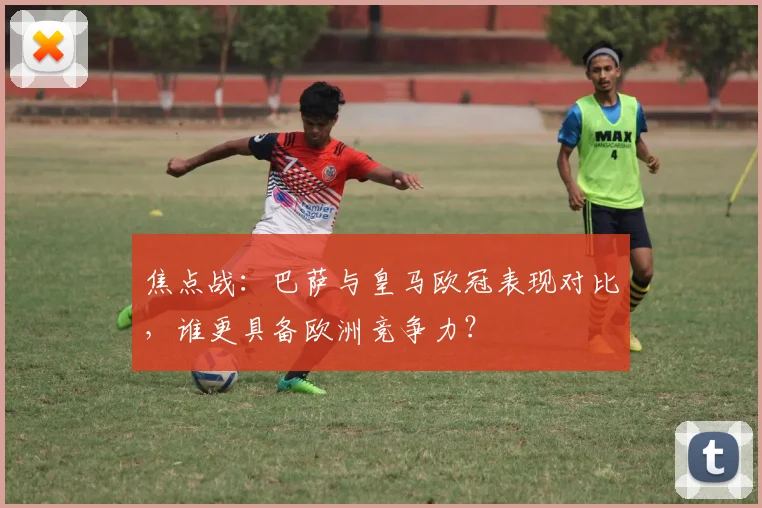 焦点战：巴萨与皇马欧冠表现对比，谁更具备欧洲竞争力？