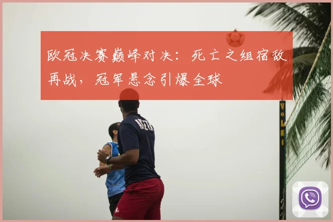 欧冠决赛巅峰对决：死亡之组宿敌再战，冠军悬念引爆全球