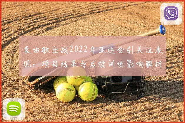 袁由敏出战2022年亚运会引关注表现，项目结果与后续训练影响解析