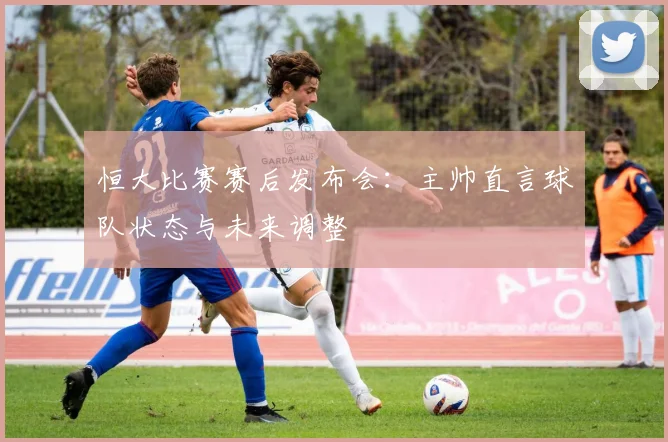 恒大比赛赛后发布会：主帅直言球队状态与未来调整