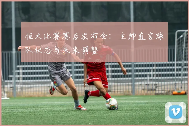 恒大比赛赛后发布会:主帅直言球队状态与未来调整
